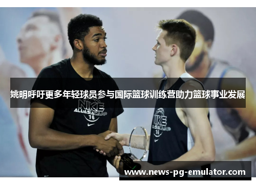 姚明呼吁更多年轻球员参与国际篮球训练营助力篮球事业发展 姚明呼吁更多年轻球员参与国际篮球训练营助力篮球事业发展