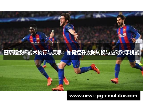巴萨超级杯战术执行与反思：如何提升攻防转换与应对对手挑战