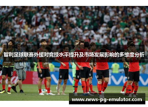 智利足球联赛外援对竞技水平提升及市场发展影响的多维度分析