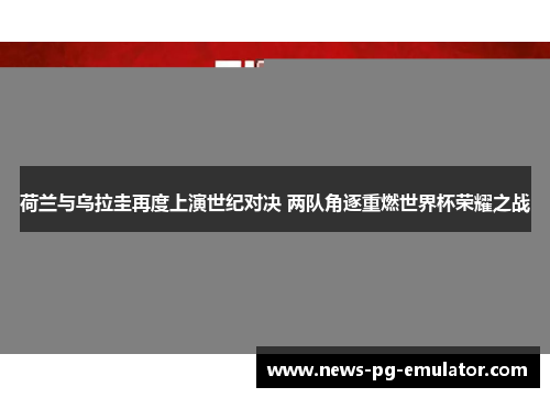 荷兰与乌拉圭再度上演世纪对决 两队角逐重燃世界杯荣耀之战