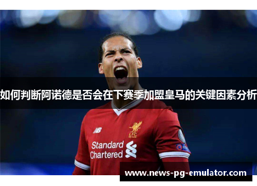 如何判断阿诺德是否会在下赛季加盟皇马的关键因素分析