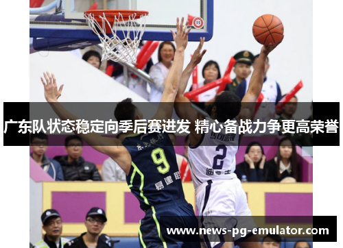 广东队状态稳定向季后赛进发 精心备战力争更高荣誉