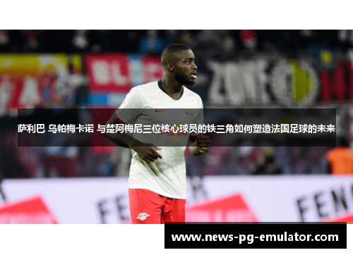 萨利巴 乌帕梅卡诺 与楚阿梅尼三位核心球员的铁三角如何塑造法国足球的未来