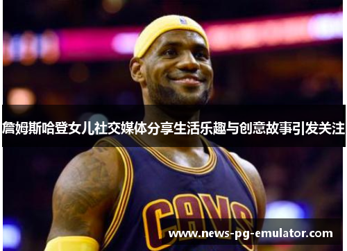 詹姆斯哈登女儿社交媒体分享生活乐趣与创意故事引发关注