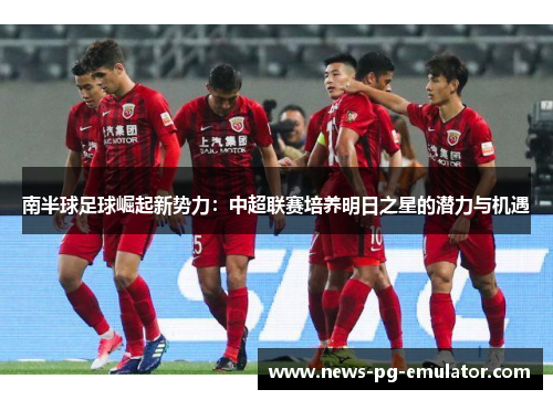 南半球足球崛起新势力：中超联赛培养明日之星的潜力与机遇