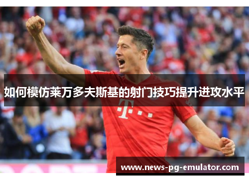 如何模仿莱万多夫斯基的射门技巧提升进攻水平