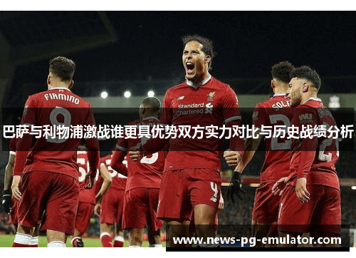 巴萨与利物浦激战谁更具优势双方实力对比与历史战绩分析