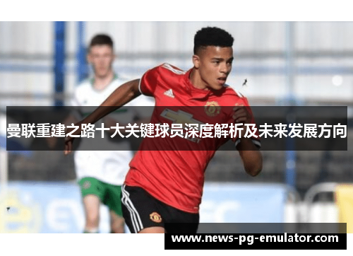 曼联重建之路十大关键球员深度解析及未来发展方向