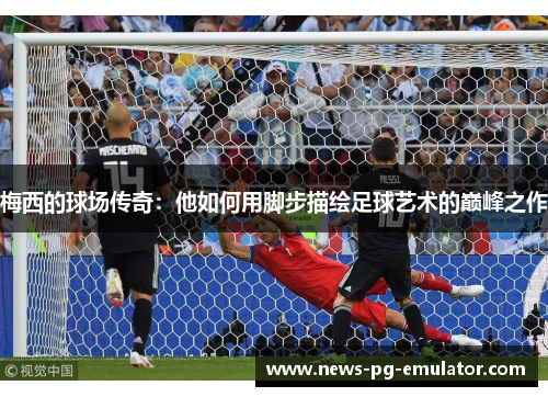 梅西的球场传奇：他如何用脚步描绘足球艺术的巅峰之作