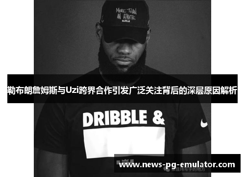 勒布朗詹姆斯与Uzi跨界合作引发广泛关注背后的深层原因解析