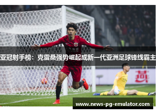 亚冠射手榜：克雷桑强势崛起成新一代亚洲足球锋线霸主