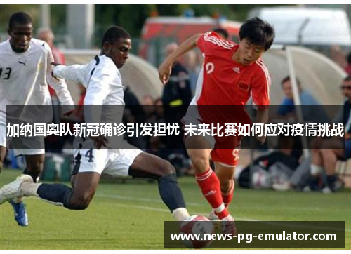 加纳国奥队新冠确诊引发担忧 未来比赛如何应对疫情挑战
