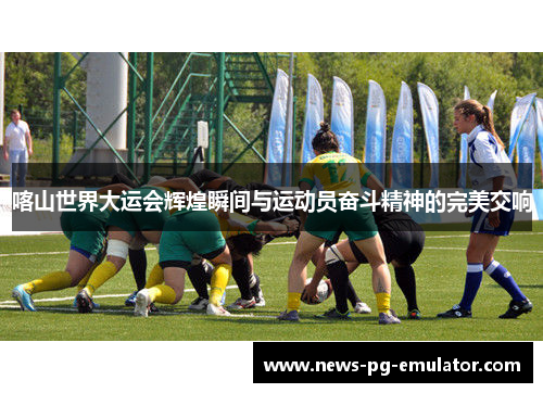 喀山世界大运会辉煌瞬间与运动员奋斗精神的完美交响