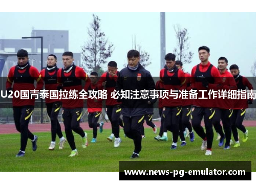 U20国青泰国拉练全攻略 必知注意事项与准备工作详细指南
