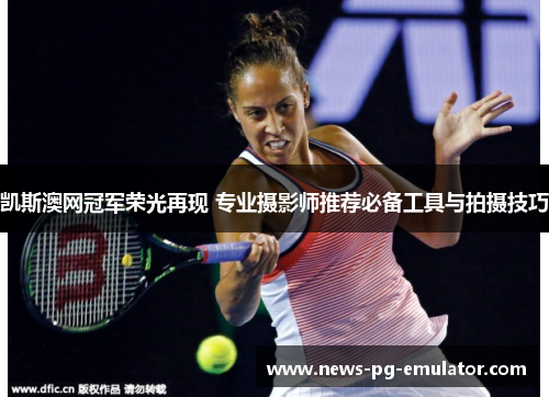 凯斯澳网冠军荣光再现 专业摄影师推荐必备工具与拍摄技巧