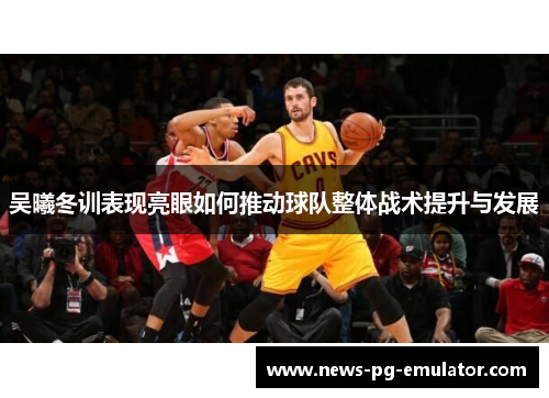 吴曦冬训表现亮眼如何推动球队整体战术提升与发展