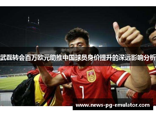 武磊转会百万欧元助推中国球员身价提升的深远影响分析