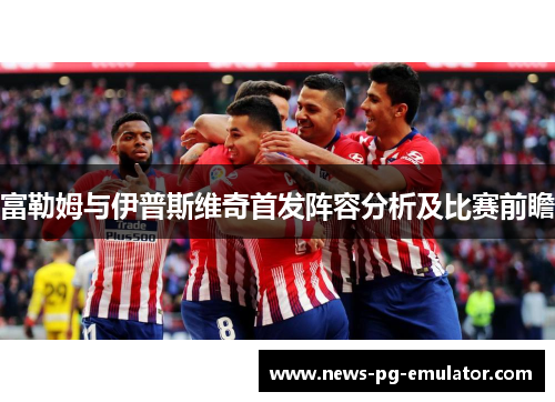 富勒姆与伊普斯维奇首发阵容分析及比赛前瞻 富勒姆与伊普斯维奇首发阵容分析及比赛前瞻