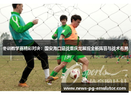 冬训教学赛精彩对决：国安海口迎战重庆龙展现全新阵容与战术布局
