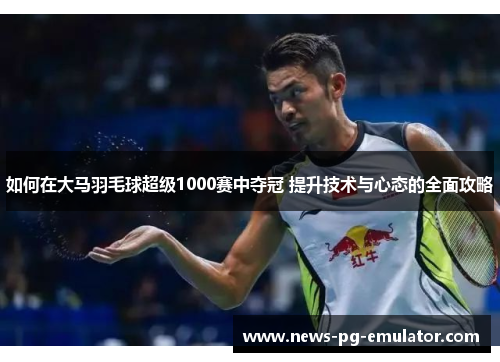 如何在大马羽毛球超级1000赛中夺冠 提升技术与心态的全面攻略