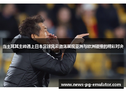 当土耳其主帅遇上日本足球风云激荡展现亚洲与欧洲碰撞的精彩对决