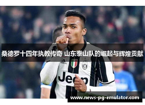 桑德罗十四年执教传奇 山东泰山队的崛起与辉煌贡献 桑德罗十四年执教传奇 山东泰山队的崛起与辉煌贡献