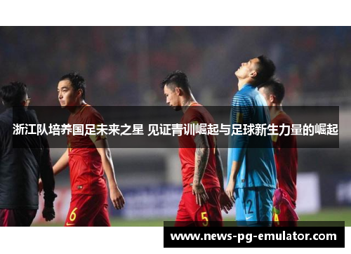 浙江队培养国足未来之星 见证青训崛起与足球新生力量的崛起 浙江队培养国足未来之星 见证青训崛起与足球新生力量的崛起