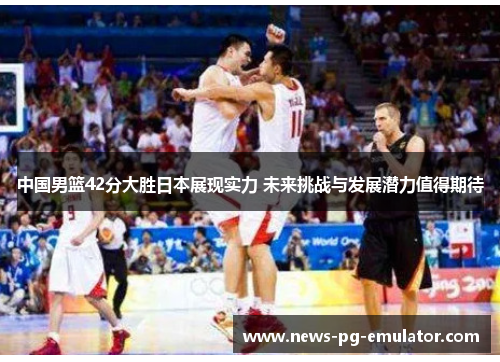 中国男篮42分大胜日本展现实力 未来挑战与发展潜力值得期待 中国男篮42分大胜日本展现实力 未来挑战与发展潜力值得期待