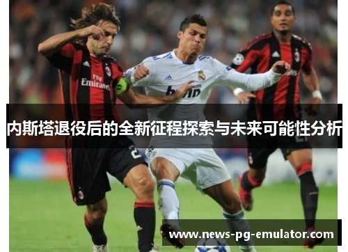 内斯塔退役后的全新征程探索与未来可能性分析