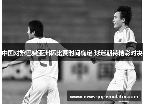 中国对黎巴嫩亚洲杯比赛时间确定 球迷期待精彩对决 中国对黎巴嫩亚洲杯比赛时间确定 球迷期待精彩对决