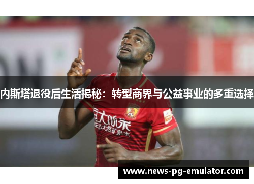 内斯塔退役后生活揭秘：转型商界与公益事业的多重选择