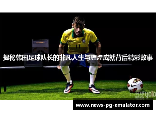 揭秘韩国足球队长的非凡人生与辉煌成就背后精彩故事
