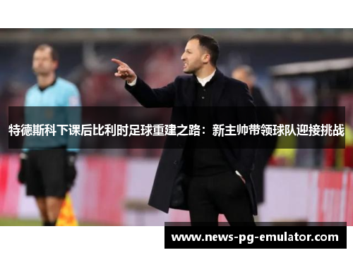 特德斯科下课后比利时足球重建之路：新主帅带领球队迎接挑战