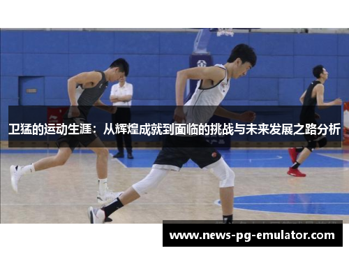 卫猛的运动生涯：从辉煌成就到面临的挑战与未来发展之路分析