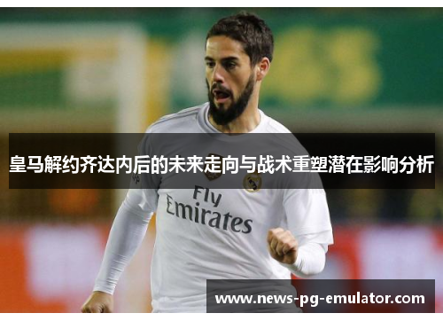 皇马解约齐达内后的未来走向与战术重塑潜在影响分析