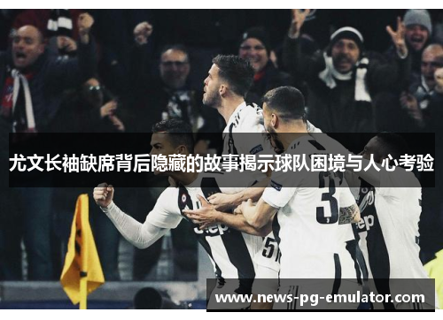 尤文长袖缺席背后隐藏的故事揭示球队困境与人心考验