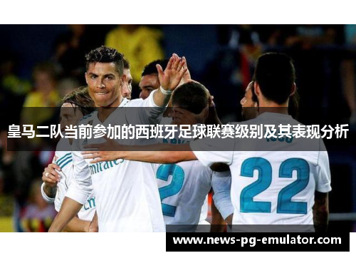 皇马二队当前参加的西班牙足球联赛级别及其表现分析