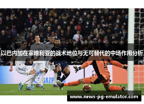 以巴内加在塞维利亚的战术地位与无可替代的中场作用分析