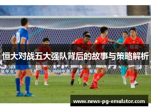 恒大对战五大强队背后的故事与策略解析