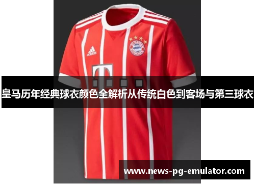 皇马历年经典球衣颜色全解析从传统白色到客场与第三球衣