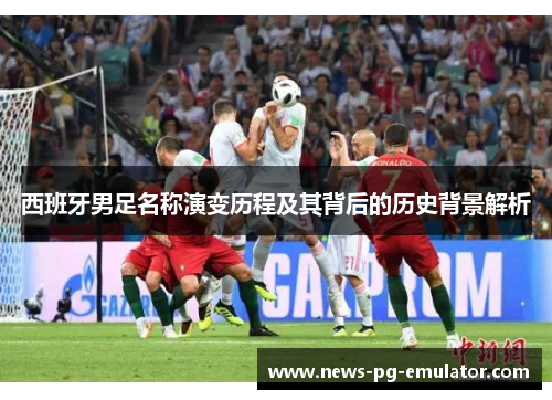 西班牙男足名称演变历程及其背后的历史背景解析