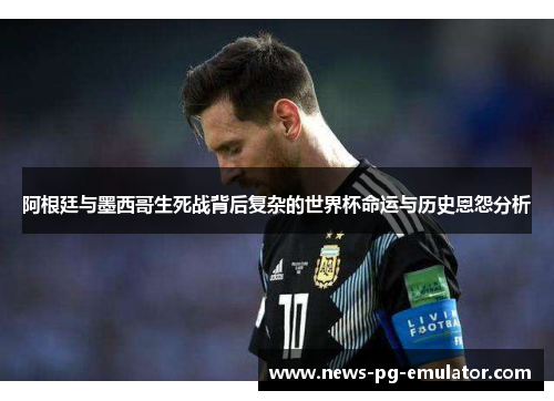 阿根廷与墨西哥生死战背后复杂的世界杯命运与历史恩怨分析