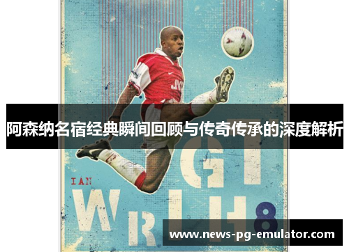 阿森纳名宿经典瞬间回顾与传奇传承的深度解析