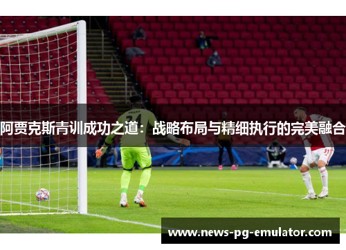 阿贾克斯青训成功之道：战略布局与精细执行的完美融合