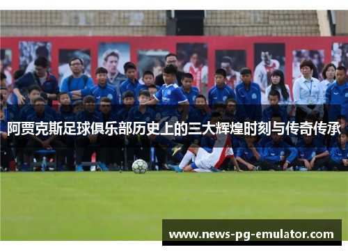 阿贾克斯足球俱乐部历史上的三大辉煌时刻与传奇传承 阿贾克斯足球俱乐部历史上的三大辉煌时刻与传奇传承