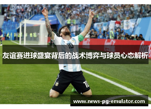 友谊赛进球盛宴背后的战术博弈与球员心态解析