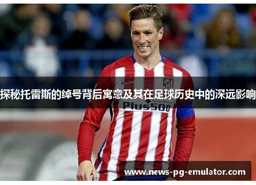 探秘托雷斯的绰号背后寓意及其在足球历史中的深远影响 探秘托雷斯的绰号背后寓意及其在足球历史中的深远影响