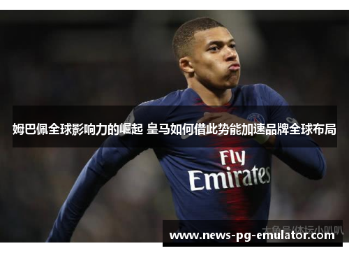 姆巴佩全球影响力的崛起 皇马如何借此势能加速品牌全球布局 姆巴佩全球影响力的崛起 皇马如何借此势能加速品牌全球布局
