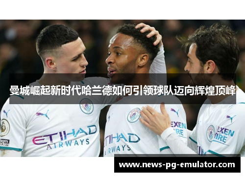 曼城崛起新时代哈兰德如何引领球队迈向辉煌顶峰