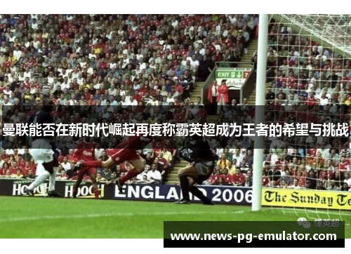 曼联能否在新时代崛起再度称霸英超成为王者的希望与挑战 曼联能否在新时代崛起再度称霸英超成为王者的希望与挑战